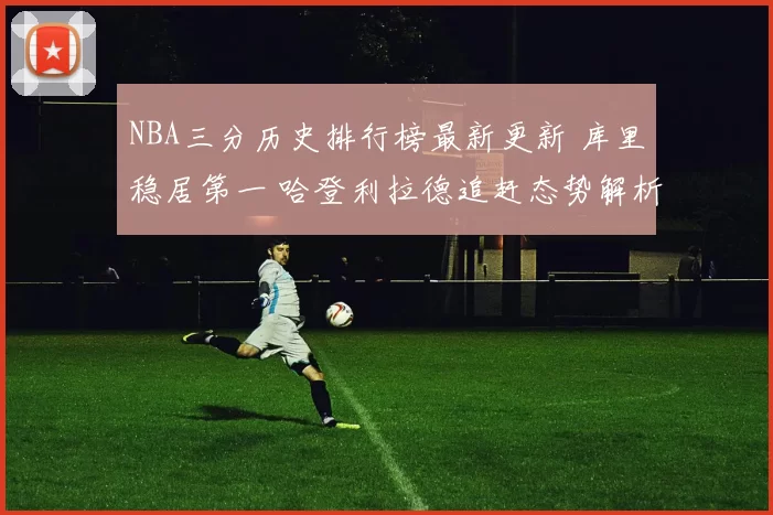 NBA三分历史排行榜最新更新 库里稳居第一 哈登利拉德追赶态势解析