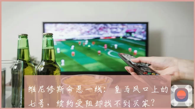 维尼修斯命悬一线：皇马风口上的七号，续约受阻却找不到买家？