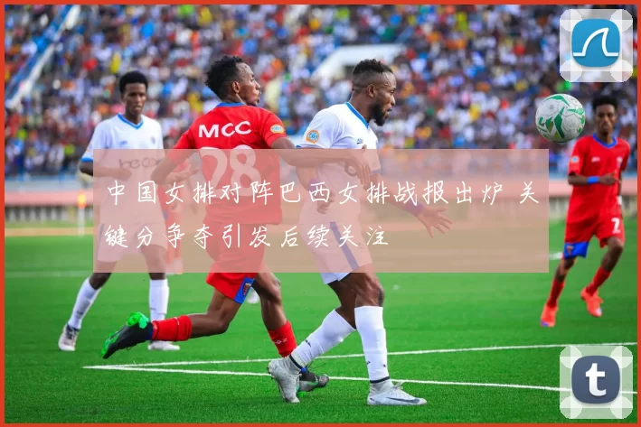 中国女排对阵巴西女排战报出炉 关键分争夺引发后续关注