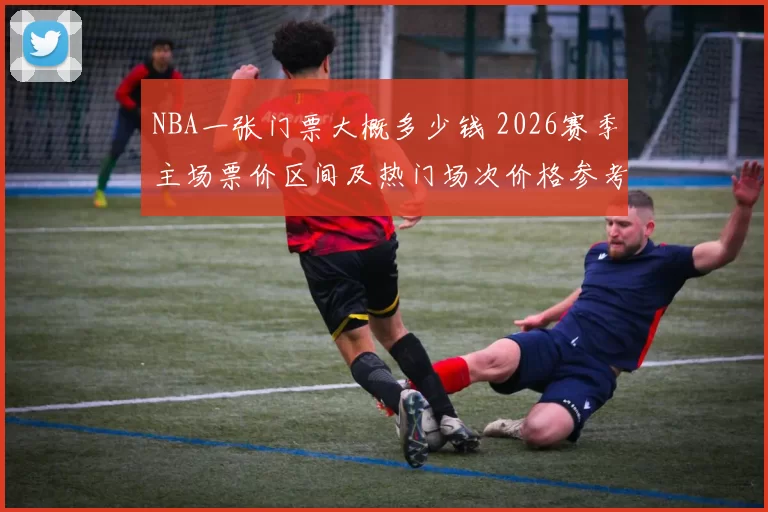 NBA一张门票大概多少钱 2026赛季主场票价区间及热门场次价格参考
