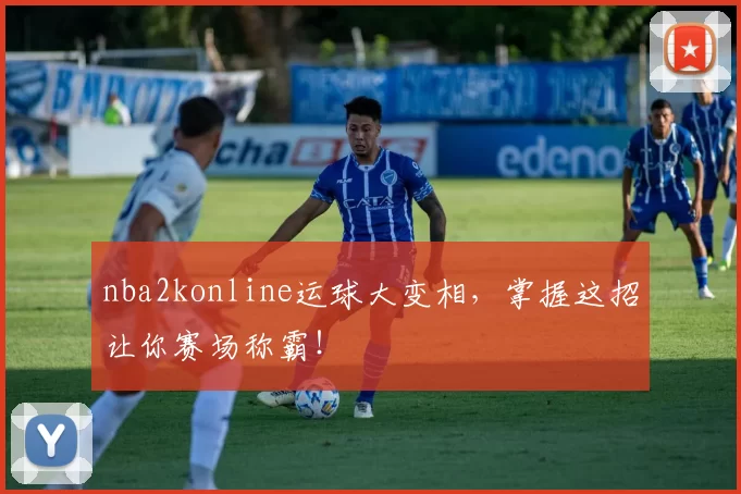 nba2konline运球大变相，掌握这招让你赛场称霸！