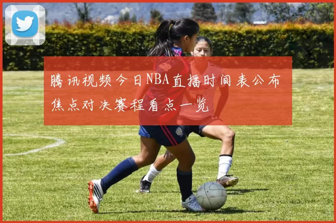 腾讯视频今日NBA直播时间表公布 焦点对决赛程看点一览