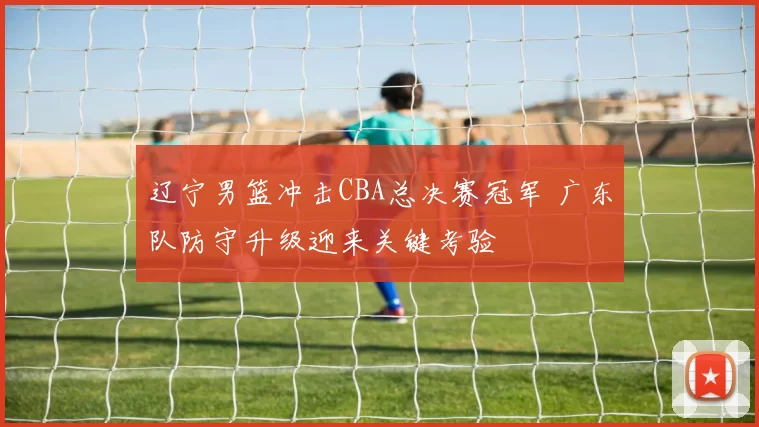 辽宁男篮冲击CBA总决赛冠军 广东队防守升级迎来关键考验