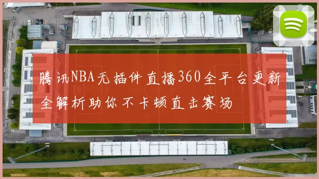 腾讯NBA无插件直播360全平台更新全解析助你不卡顿直击赛场