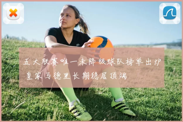 五大联赛唯一未降级球队榜单出炉 皇家马德里长期稳居顶端