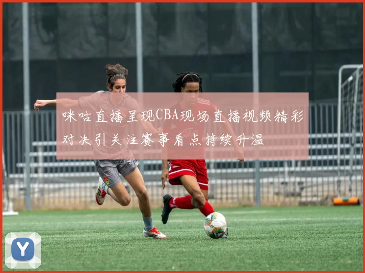 咪咕直播呈现CBA现场直播视频精彩对决引关注赛事看点持续升温