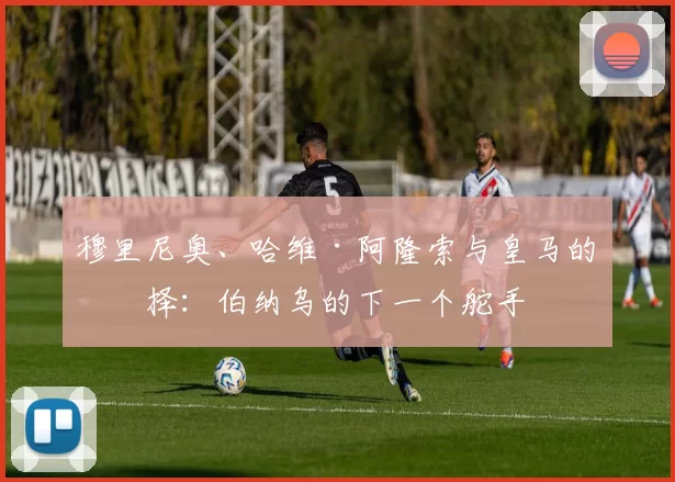 穆里尼奥、哈维·阿隆索与皇马的抉择：伯纳乌的下一个舵手