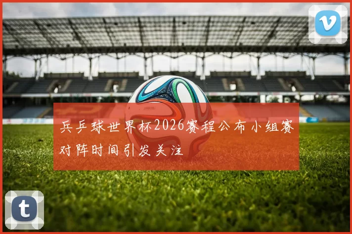 兵乒球世界杯2026赛程公布小组赛对阵时间引发关注