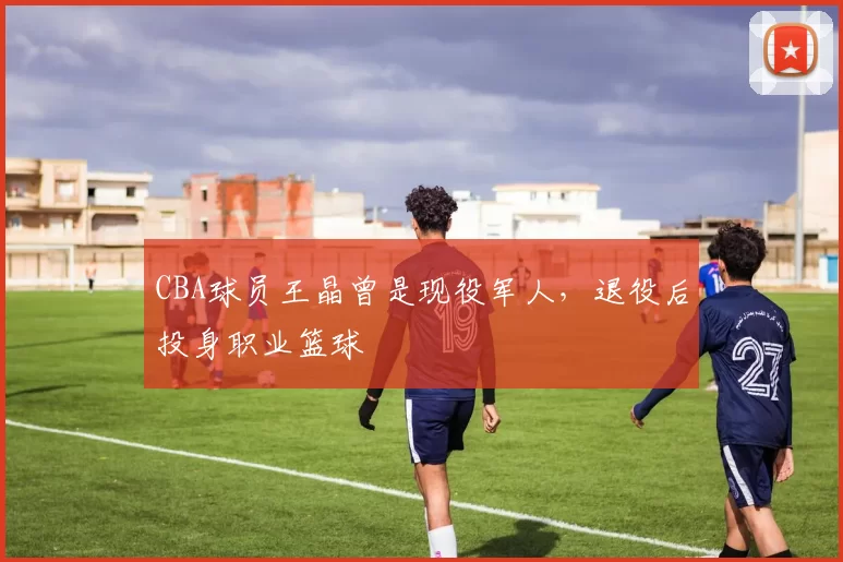 CBA球员王晶曾是现役军人，退役后投身职业篮球