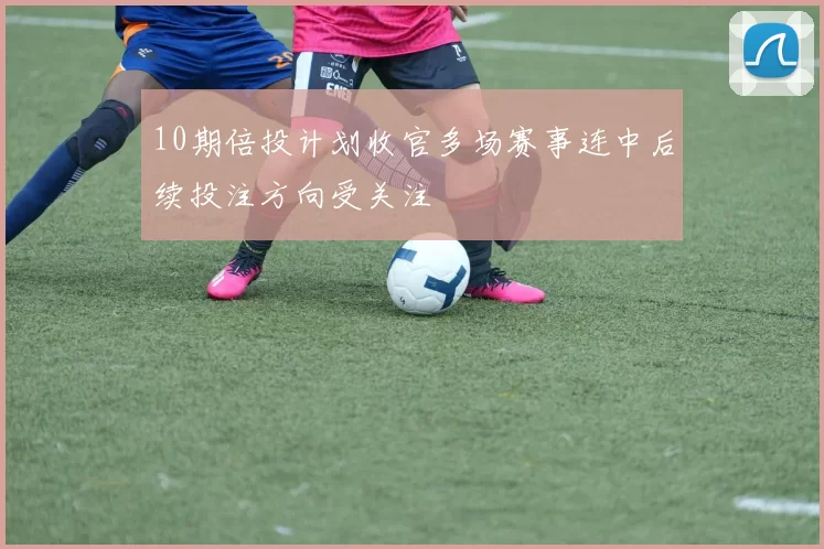 10期倍投计划收官多场赛事连中后续投注方向受关注