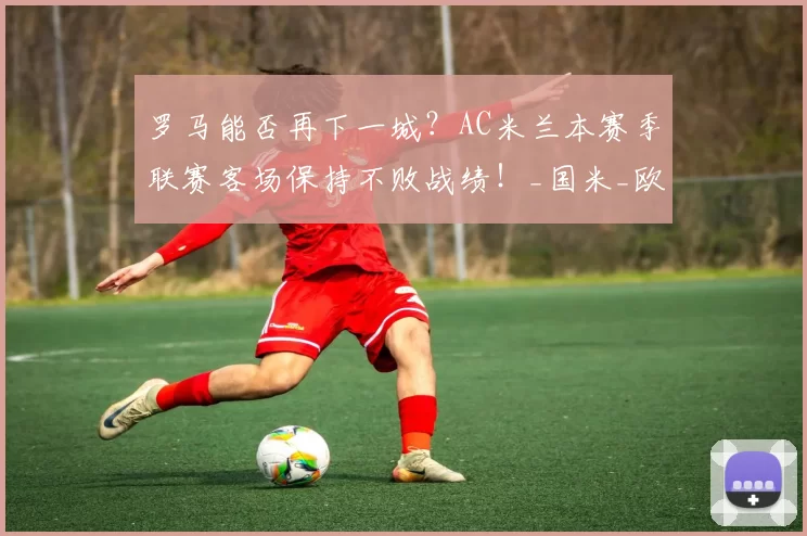 罗马能否再下一城？AC米兰本赛季联赛客场保持不败战绩！_国米_欧联_意甲