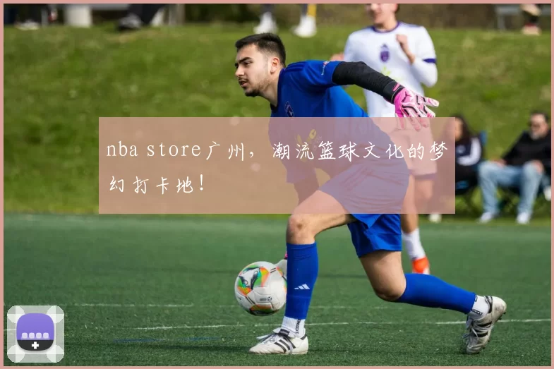 nba store广州，潮流篮球文化的梦幻打卡地！