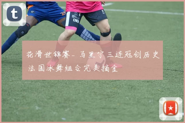 花滑世锦赛_ 马里宁三连冠创历史 法国冰舞组合完美摘金