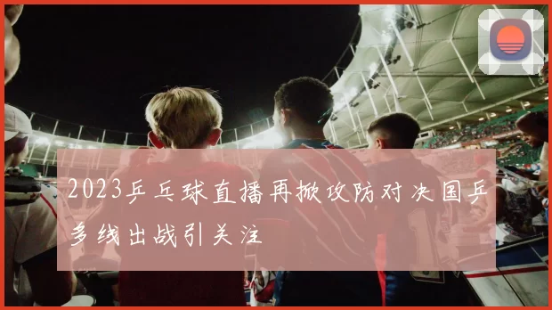 2023乒乓球直播再掀攻防对决国乒多线出战引关注
