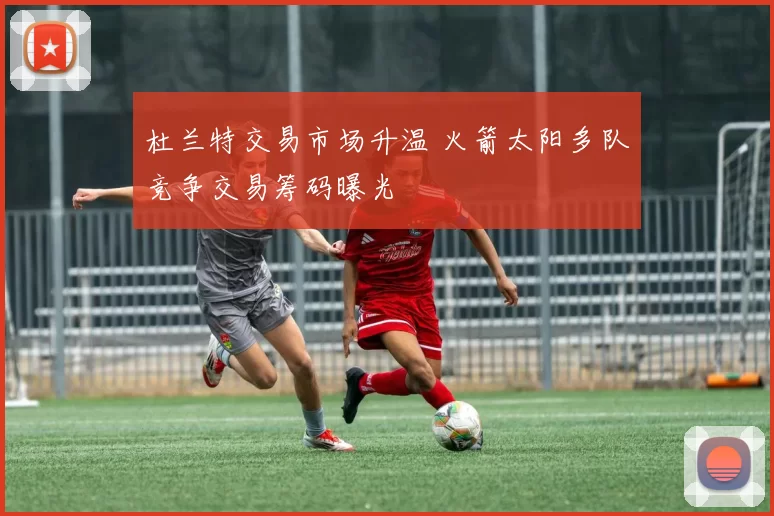 杜兰特交易市场升温 火箭太阳多队竞争交易筹码曝光