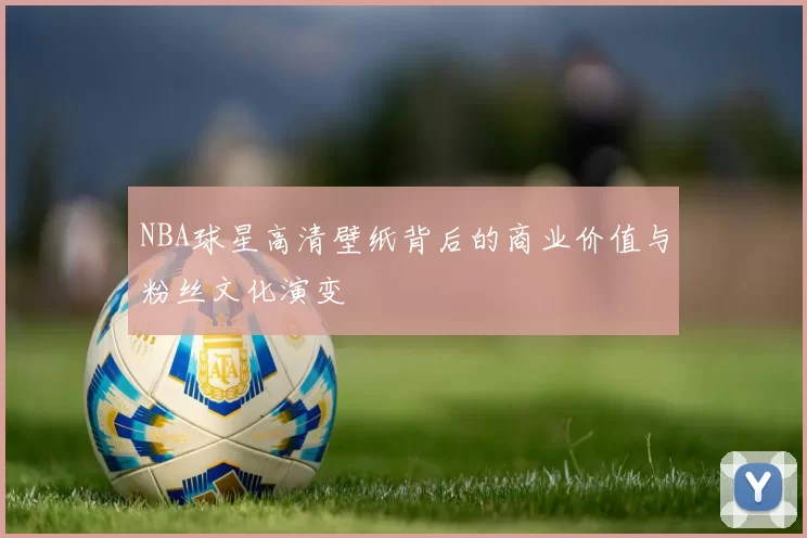 NBA球星高清壁纸背后的商业价值与粉丝文化演变