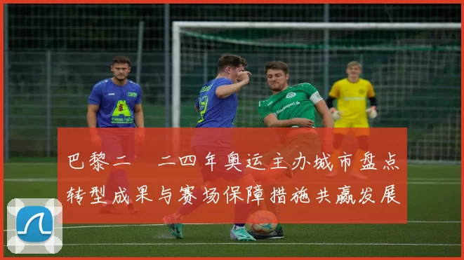 巴黎二〇二四年奥运主办城市盘点转型成果与赛场保障措施共赢发展新