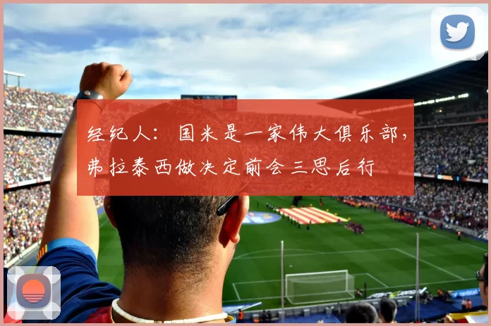 经纪人：国米是一家伟大俱乐部，弗拉泰西做决定前会三思后行