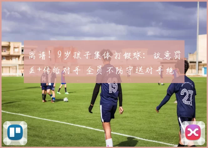 离谱！9岁孩子集体打假球：故意罚丢+传给对手 全员不防守送对手绝杀