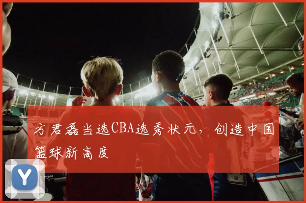 方君磊当选CBA选秀状元,创造中国篮球新高度