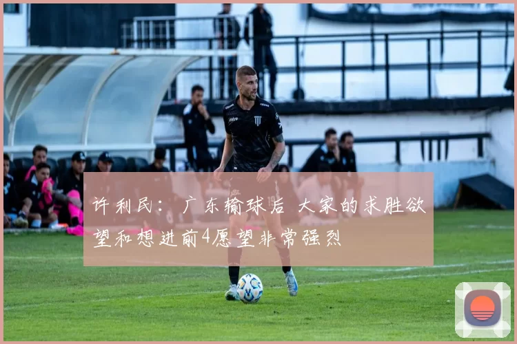 许利民：广东输球后 大家的求胜欲望和想进前4愿望非常强烈