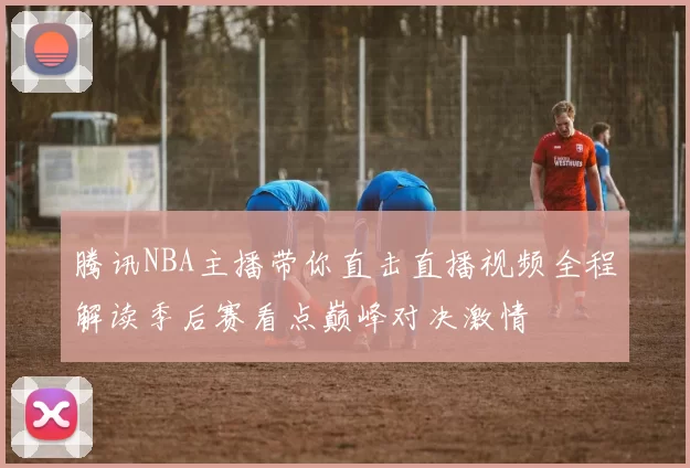 腾讯NBA主播带你直击直播视频全程解读季后赛看点巅峰对决激情