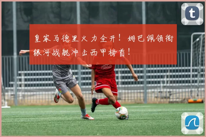 皇家马德里火力全开！姆巴佩领衔银河战舰冲击西甲榜首！