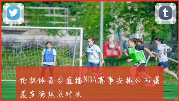 伦敦体育台直播NBA赛事安排公布覆盖多场焦点对决