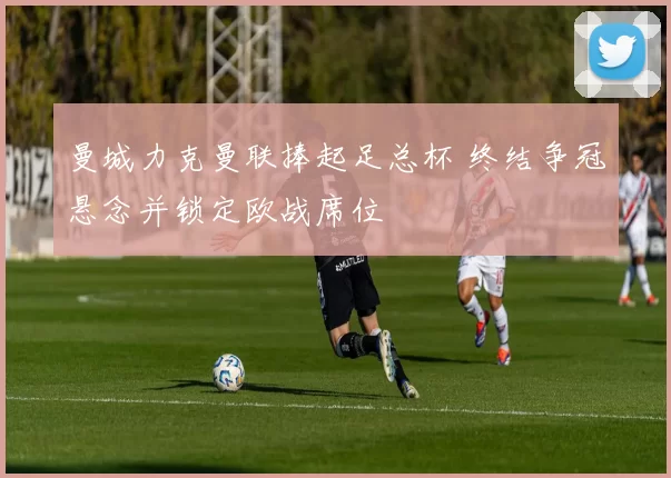 曼城力克曼联捧起足总杯 终结争冠悬念并锁定欧战席位