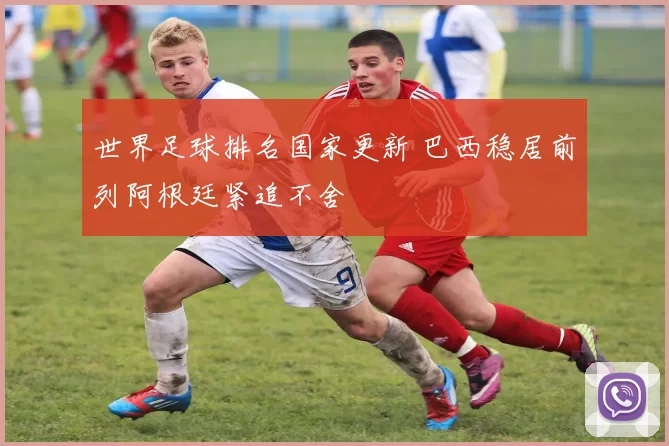 世界足球排名国家更新 巴西稳居前列阿根廷紧追不舍