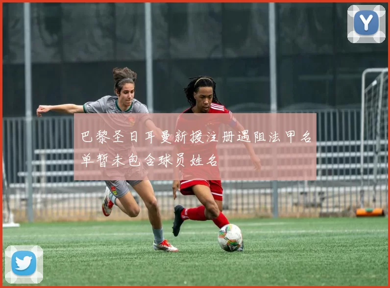 巴黎圣日耳曼新援注册遇阻法甲名单暂未包含球员姓名