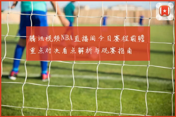 腾讯视频NBA直播间今日赛程前瞻 重点对决看点解析与观赛指南