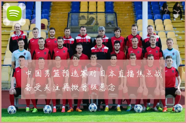 中国男篮预选赛对日本直播焦点战备受关注再掀晋级悬念
