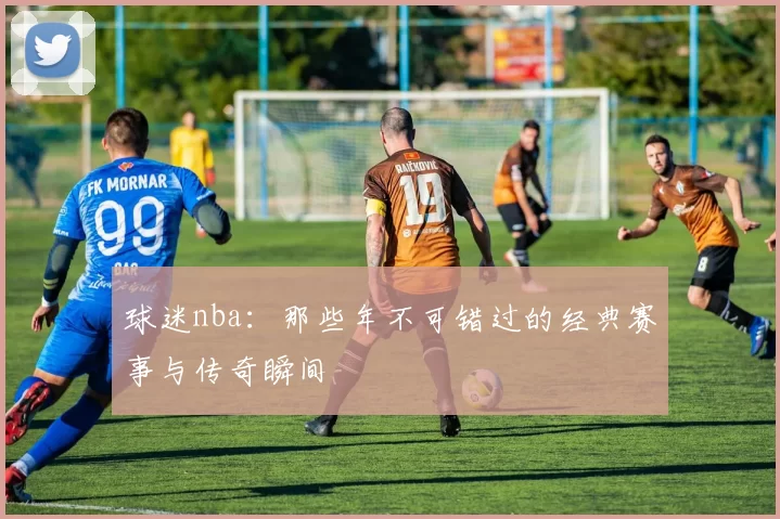 球迷nba：那些年不可错过的经典赛事与传奇瞬间