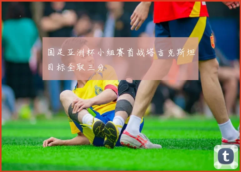 国足亚洲杯小组赛首战塔吉克斯坦目标全取三分