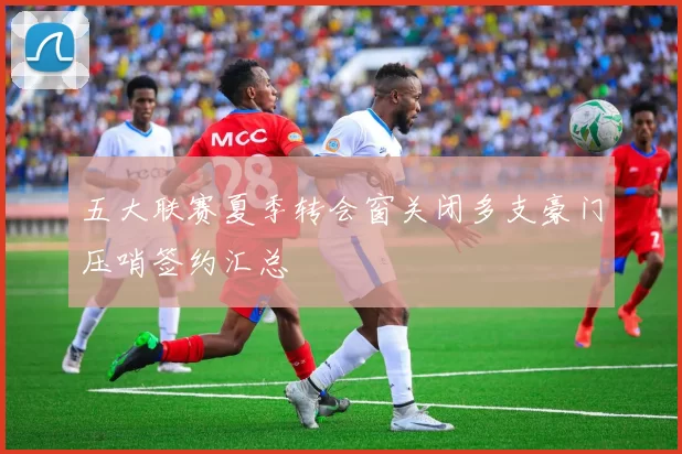 五大联赛夏季转会窗关闭多支豪门压哨签约汇总